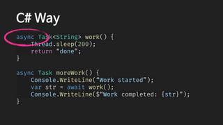 C# Way
async Task<String> work() {
    Thread.sleep(200);
    return “done”;
}
async Task moreWork() {
    Console.WriteLine(“Work started”);
    var str = await work();
    Console.WriteLine($“Work completed: {str}”);
}
 
