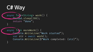 C# Way
async Task<String> work() {
    Thread.sleep(200);
    return “done”;
}
async Task moreWork() {
    Console.WriteLine(“Work started”);
    var str = await work();
    Console.WriteLine($“Work completed: {str}”);
}
 