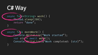 C# Way
async Task<String> work() {
    Thread.sleep(200);
    return “done”;
}
async Task moreWork() {
    Console.WriteLine(“Work started”);
    var str = await work();
    Console.WriteLine($“Work completed: {str}”);
}
 