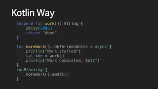 Kotlin Way
suspend fun work(): String {
delay(200L)
return "done"
}
fun moreWork(): Deferred<Unit> = async {
println("Work started")
val str = work()
println("Work completed. $str")
}
runBlocking {
moreWork().await()
}
 