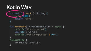 Kotlin Way
suspend fun work(): String {
delay(200L)
return "done"
}
fun moreWork(): Deferred<Unit> = async {
println("Work started")
val str = work()
println("Work completed. $str")
}
runBlocking {
moreWork().await()
}
 