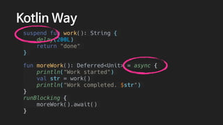 Kotlin Way
suspend fun work(): String {
delay(200L)
return "done"
}
fun moreWork(): Deferred<Unit> = async {
println("Work started")
val str = work()
println("Work completed. $str")
}
runBlocking {
moreWork().await()
}
 