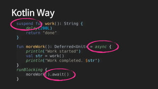 Kotlin Way
suspend fun work(): String {
delay(200L)
return "done"
}
fun moreWork(): Deferred<Unit> = async {
println("Work started")
val str = work()
println("Work completed. $str")
}
runBlocking {
moreWork().await()
}
 