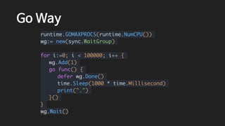 Go Way
runtime.GOMAXPROCS(runtime.NumCPU())
wg:= new(sync.WaitGroup)
for i:=0; i < 100000; i++ {
wg.Add(1)
go func() {
defer wg.Done()
time.Sleep(1000 * time.Millisecond)
print(".")
}()
}
wg.Wait()
 