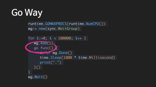Go Way
runtime.GOMAXPROCS(runtime.NumCPU())
wg:= new(sync.WaitGroup)
for i:=0; i < 100000; i++ {
wg.Add(1)
go func() {
defer wg.Done()
time.Sleep(1000 * time.Millisecond)
print(".")
}()
}
wg.Wait()
 
