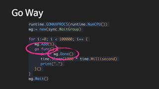 Go Way
runtime.GOMAXPROCS(runtime.NumCPU())
wg:= new(sync.WaitGroup)
for i:=0; i < 100000; i++ {
wg.Add(1)
go func() {
defer wg.Done()
time.Sleep(1000 * time.Millisecond)
print(".")
}()
}
wg.Wait()
 