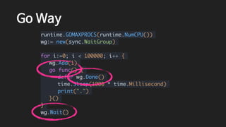 Go Way
runtime.GOMAXPROCS(runtime.NumCPU())
wg:= new(sync.WaitGroup)
for i:=0; i < 100000; i++ {
wg.Add(1)
go func() {
defer wg.Done()
time.Sleep(1000 * time.Millisecond)
print(".")
}()
}
wg.Wait()
 