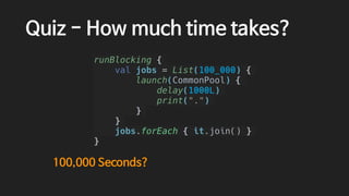 Quiz - How much time takes?
runBlocking {
val jobs = List(100_000) {
launch(CommonPool) {
delay(1000L)
print(".")
}
}
jobs.forEach { it.join() }
}
100,000 Seconds?
 
