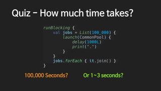 Quiz - How much time takes?
runBlocking {
val jobs = List(100_000) {
launch(CommonPool) {
delay(1000L)
print(".")
}
}
jobs.forEach { it.join() }
}
100,000 Seconds? Or 1~3 seconds?
 