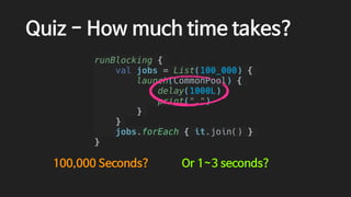 Quiz - How much time takes?
runBlocking {
val jobs = List(100_000) {
launch(CommonPool) {
delay(1000L)
print(".")
}
}
jobs.forEach { it.join() }
}
100,000 Seconds? Or 1~3 seconds?
 