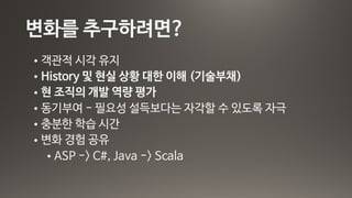 변화를 추구하려면?
• 객관적 시각 유지

• History 및 현실 상황 대한 이해 (기술부채)

• 현 조직의 개발 역량 평가

• 동기부여 - 필요성 설득보다는 자각할 수 있도록 자극

• 충분한 학습 시간

• 변화 경험 공유

• ASP -> C#, Java -> Scala
 