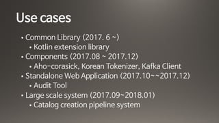 Use cases
• Common Library (2017. 6 ~)

• Kotlin extension library

• Components (2017.08 ~ 2017.12)

• Aho-corasick, Korean Tokenizer, Kafka Client

• Standalone Web Application (2017.10~~2017.12)

• Audit Tool 

• Large scale system (2017.09~2018.01)

• Catalog creation pipeline system
 