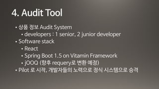 4. Audit Tool
• 상품 정보 Audit System

• developers : 1 senior, 2 junior developer 

• Software stack

• React 

• Spring Boot 1.5 on Vitamin Framework

• jOOQ (향후 requery로 변환 예정)

• Pilot 로 시작, 개발자들의 노력으로 정식 시스템으로 승격
 