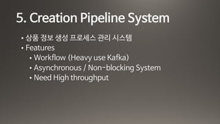 5. Creation Pipeline System
• 상품 정보 생성 프로세스 관리 시스템

• Features

• Workflow (Heavy use Kafka)

• Asynchronous / Non-blocking System

• Need High throughput
 