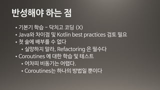 반성해야 하는 점
• 기본기 학습 - 닥치고 코딩 (X) 

• Java와 차이점 및 Kotlin best practices 검토 필요

• 첫 술에 배부를 수 없다 

• 실망하지 말라, Refactoring 은 필수다

• Coroutines 에 대한 학습 및 테스트

• 어차피 비동기는 어렵다. 

• Coroutines는 하나의 방법일 뿐이다
 