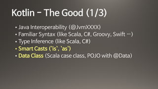 Kotlin - The Good (1/3)
• Java Interoperability (@JvmXXXX)

• Familiar Syntax (like Scala, C#, Groovy, Swift …)

• Type Inference (like Scala, C#)

• Smart Casts (`is`, `as`)

• Data Class (Scala case class, POJO with @Data)
 