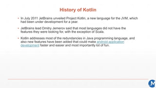 History of Kotlin
▪ In July 2011 JetBrains unveiled Project Kotlin, a new language for the JVM, which
had been under devel...