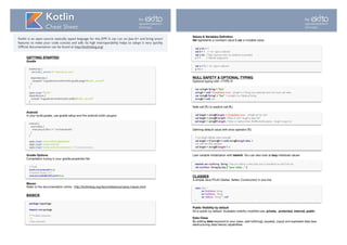 GETTING STARTED
Gradle
Android
In your build.gradle, use gradle setup and the android-kotlin plugins:

Gradle Options
Compilation tuning in your gradle.properties ﬁle:
Maven
Refer to the documentation online : http://kotlinlang.org/docs/reference/using-maven.html 
BASICS
buildscript {
ext.kotlin_version = '<version to use>'
dependencies {
classpath "org.jetbrains.kotlin:kotlin-gradle-plugin:$kotlin_version"
}
}
apply plugin: "kotlin"
dependencies {
compile "org.jetbrains.kotlin:kotlin-stdlib:$kotlin_version"
}
android {
sourceSets {
main.java.srcDirs += 'src/main/kotlin'
}
}
apply plugin: 'com.android.application'
apply plugin:‘kotlin-android’
apply plugin:‘kotlin-android-extensions’ // if use extensions
Kotlin
Cheat Sheet
Kotlin is an open source statically typed language for the JVM. It can run on Java 6+ and bring smart
features to make your code concise and safe. Its high interoperability helps to adopt it very quickly.
Ofﬁcial documentation can be found at http://kotlinlang.org/
# Kotlin 
kotlin.incremental=true 
# Android Studio 2.2+ 
android.enableBuildCache=true
package mypackage
 
import com.package
 
/** A block comment 
*/ 
// line comment
by
agiuliani@ekito.fr
@arnogiu
Values & Variables Deﬁnition
Val represents a constant value & var a mutable value

NULL SAFETY & OPTIONAL TYPING
Optional typing with <TYPE>?

Safe call (?.) or explicit call (!!.)

Deﬁning default value with elvis operator (?:)

Late variable initialization with lateinit. You can also look at lazy initialized values 
CLASSES
A simple Java POJO (Getter, Setter, Constructor) in one line

Public Visibility by default
All is public by default. Available visibility modiﬁers are: private, protected, internal, public
Data Class
By adding data keyword to your class, add toString(), equals(), copy() and exploded data (see
destructuring data below) capabilities

val a: Int = 1 
val b = 1 // `Int` type is inferred 
val c: Int //Type required when no initializer is provided 
c = 1 // deﬁnite assignment
var x = 5 // `Int` type is inferred 
x += 1
var stringA: String = "foo" 
stringA = null //Compilation error - stringA is a String (non optional) and can’t have null value 
var stringB: String? = "bar" // stringB is an Optional String 
stringB = null //ok
val length = stringB.length // Compilation error - stringB can be null ! 
val length = stringB?.length //Value or null - length is type Int?
val length = stringB!!.length //Value or explicit throw NullPointerException - length is type Int
// set length default value manually 
val length = if (stringB != null) stringB.length else -1 
//or with the Elvis operator 
val length = stringB?.length ?: -1
lateinit var myString : String // lets you deﬁne a value later, but is considered as null if not set
val myValue : String by lazy { "your value ..." }
class User ( 
var ﬁrstName: String, 
var lastName: String, 
var address: String? = null 
)
by
agiuliani@ekito.fr
@arnogiu
 