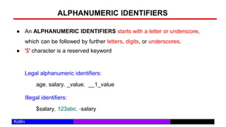 /29
Kotlin
ALPHANUMERIC IDENTIFIERS
● An ALPHANUMERIC IDENTIFIERS starts with a letter or underscore,
which can be followed by further letters, digits, or underscores.
● '$' character is a reserved keyword
Legal alphanumeric identifiers:
age, salary, _value, __1_value
Illegal identifiers:
$salary, 123abc, -salary
 