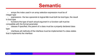 /29
Kotlin
Semantic
- arrays the index used in an array selection expression must be of
integer type
- expressions the two operands to logical && must both be bool type, the result
is bool type
- functions the type of each actual argument in a function call must be
compatible with the formal parameter
- classes if specified, the parent of a class must be a properly declared class
type
- interfaces all methods of the interface must be implemented if a class states
that it implements the interface
 