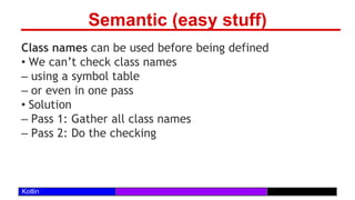 /29
Kotlin
Semantic (easy stuff)
Class names can be used before being defined
• We can’t check class names
– using a symbol table
– or even in one pass
• Solution
– Pass 1: Gather all class names
– Pass 2: Do the checking
 