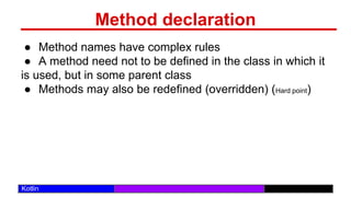 /29
Kotlin
Method declaration
● Method names have complex rules
● A method need not to be defined in the class in which it
is used, but in some parent class
● Methods may also be redefined (overridden) (Hard point)
 
