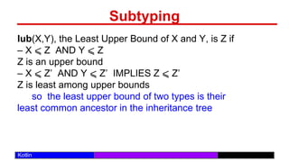 /29
Kotlin
Subtyping
lub(X,Y), the Least Upper Bound of X and Y, is Z if
– X ⩽ Z AND Y ⩽ Z
Z is an upper bound
– X ⩽ Z’ AND Y ⩽ Z’ IMPLIES Z ⩽ Z’
Z is least among upper bounds
so the least upper bound of two types is their
least common ancestor in the inheritance tree
 
