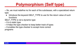 /29
Kotlin
Polymorphism (Self type)
– So, we must redefine inc for each of the subclasses, with a specialized return
type
● Introduce the keyword SELF_TYPE to use for the return value of such
functions
SELF_TYPE is not a dynamic type
– It is a static type
– It helps the type checker to keep better track of types
– It enables the type checker to accept more correct
programs
 