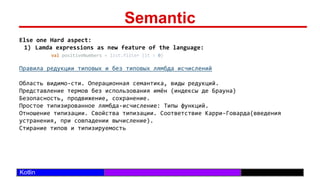 /29
Kotlin
Semantic
Else one Hard aspect:
1) Lamda expressions as new feature of the language:
val positiveNumbers = list.filter {it > 0}
Правила редукции типовых и без типовых лямбда исчислений
Область видимо-сти. Операционная семантика, виды редукций.
Представление термов без использования имён (индексы де Брауна)
Безопасность, продвижение, сохранение.
Простое типизированное лямбда-исчисление: Типы функций.
Отношение типизации. Свойства типизации. Соответствие Карри–Говарда(введения
устранения, при совпадении вычисление).
Стирание типов и типизируемость
 