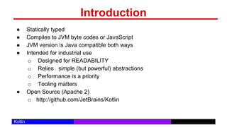 /29
Kotlin
Introduction
● Statically typed
● Compiles to JVM byte codes or JavaScript
● JVM version is Java compatible both ways
● Intended for industrial use
o Designed for READABILITY
o Relies simple (but powerful) abstractions
o Performance is a priority
o Tooling matters
● Open Source (Apache 2)
o http://github.com/JetBrains/Kotlin
 