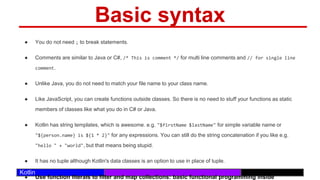 /29
Kotlin
Basic syntax
● You do not need ; to break statements.
● Comments are similar to Java or C#, /* This is comment */ for multi line comments and // for single line
comment.
● Unlike Java, you do not need to match your file name to your class name.
● Like JavaScript, you can create functions outside classes. So there is no need to stuff your functions as static
members of classes like what you do in C# or Java.
● Kotlin has string templates, which is awesome. e.g. "$firstName $lastName" for simple variable name or
"${person.name} is ${1 * 2}" for any expressions. You can still do the string concatenation if you like e.g.
"hello " + "world", but that means being stupid.
● It has no tuple although Kotlin's data classes is an option to use in place of tuple.
● Use function literals to filter and map collections: basic functional programming inside
 