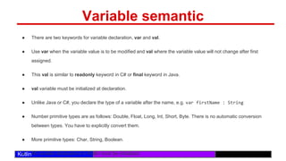 /29
Kotlin
Variable semantic
● There are two keywords for variable declaration, var and val.
● Use var when the variable value is to be modified and val where the variable value will not change after first
assigned.
● This val is similar to readonly keyword in C# or final keyword in Java.
● val variable must be initialized at declaration.
● Unlike Java or C#, you declare the type of a variable after the name, e.g. var firstName : String
● Number primitive types are as follows: Double, Float, Long, Int, Short, Byte. There is no automatic conversion
between types. You have to explicitly convert them.
● More primitive types: Char, String, Boolean.
● All variable declarations in Kotlin must be initialized.
 