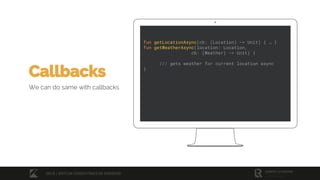 fun getLocationAsync(cb: (Location) -> Unit) { … }
fun getWeatherAsync(location: Location,
cb: (Weather) -> Unit) {
/// gets weather for current location async
}
Callbacks
We can do same with callbacks
2018 / KOTLIN COROUTINES IN ANDROID
 