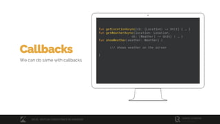 fun getLocationAsync(cb: (Location) -> Unit) { … }
fun getWeatherAsync(location: Location,
cb: (Weather) -> Unit) { … }
fun showWeather(weather: Weather) {
/// shows weather on the screen
}
Callbacks
We can do same with callbacks
2018 / KOTLIN COROUTINES IN ANDROID
 