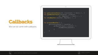 fun getLocationAsync(cb: (Location) -> Unit) { … }
fun getWeatherAsync(location: Location,
cb: (Weather) -> Unit) { … }
fun showWeather(weather: Weather) { … }
fun processWeather() {
getLocationAsync { location ->
getWeatherAsync { weather ->
showWeather(weather)
}
}
}
Callbacks
We can do same with callbacks
2018 / KOTLIN COROUTINES IN ANDROID
 