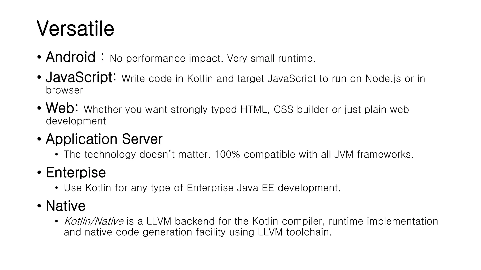 Versatile • Android : No performance impact. Very small runtime. • JavaScript: Write code in Kotlin and target JavaScript to run on Node.js or in browser • Web: Whether you want strongly typed HTML, CSS builder or just plain web development • Application Server • The technology doesn’t matter. 100% compatible with all JVM frameworks. • Enterpise • Use Kotlin for any type of Enterprise Java EE development. • Native • Kotlin/Native is a LLVM backend for the Kotlin compiler, runtime implementation and native code generation facility using LLVM toolchain. 