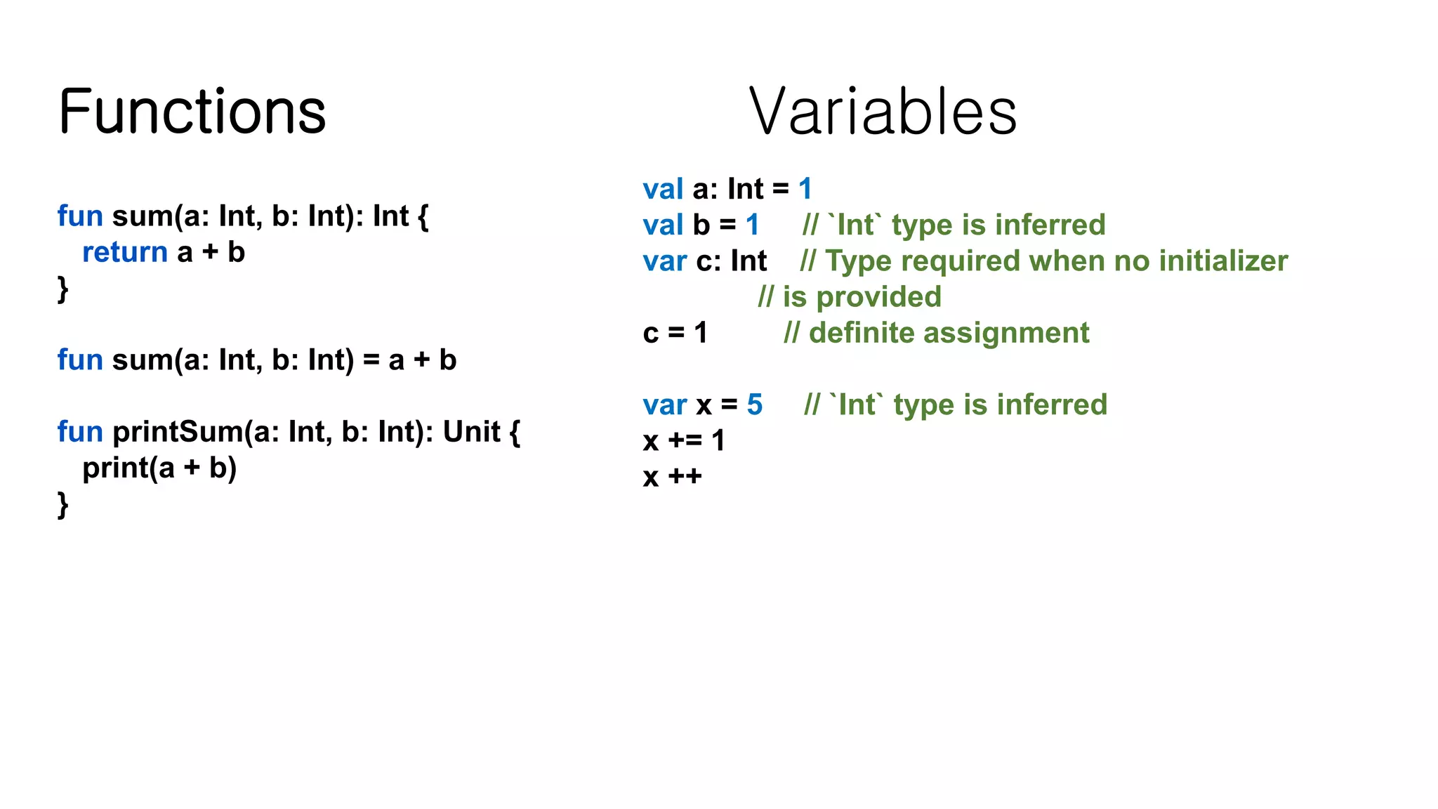 Functions fun sum(a: Int, b: Int): Int { return a + b } fun sum(a: Int, b: Int) = a + b fun printSum(a: Int, b: Int): Unit { print(a + b) } Variables val a: Int = 1 val b = 1 // `Int` type is inferred var c: Int // Type required when no initializer // is provided c = 1 // definite assignment var x = 5 // `Int` type is inferred x += 1 x ++ 
