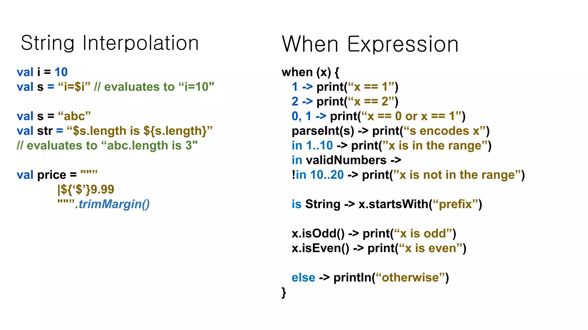 String Interpolation val i = 10 val s = “i=$i” // evaluates to “i=10" val s = “abc” val str = “$s.length is ${s.length}” // evaluates to “abc.length is 3" val price = ""” |${‘$’}9.99 ""”.trimMargin() When Expression when (x) { 1 -> print(“x == 1”) 2 -> print(“x == 2”) 0, 1 -> print(“x == 0 or x == 1”) parseInt(s) -> print(“s encodes x”) in 1..10 -> print(”x is in the range”) in validNumbers -> !in 10..20 -> print(”x is not in the range”) is String -> x.startsWith(“prefix”) x.isOdd() -> print(“x is odd”) x.isEven() -> print(“x is even”) else -> println(“otherwise”) } 
