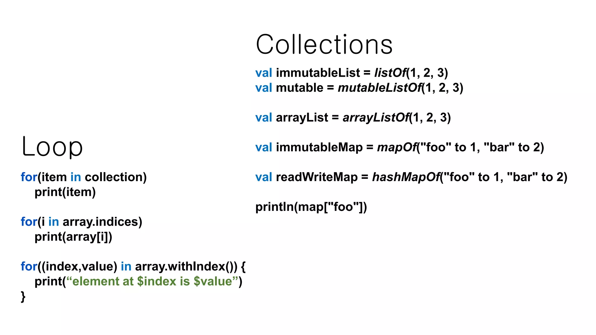 Loop for(item in collection) print(item) for(i in array.indices) print(array[i]) for((index,value) in array.withIndex()) { print(“element at $index is $value”) } Collections val immutableList = listOf(1, 2, 3) val mutable = mutableListOf(1, 2, 3) val arrayList = arrayListOf(1, 2, 3) val immutableMap = mapOf("foo" to 1, "bar" to 2) val readWriteMap = hashMapOf("foo" to 1, "bar" to 2) println(map["foo"]) 