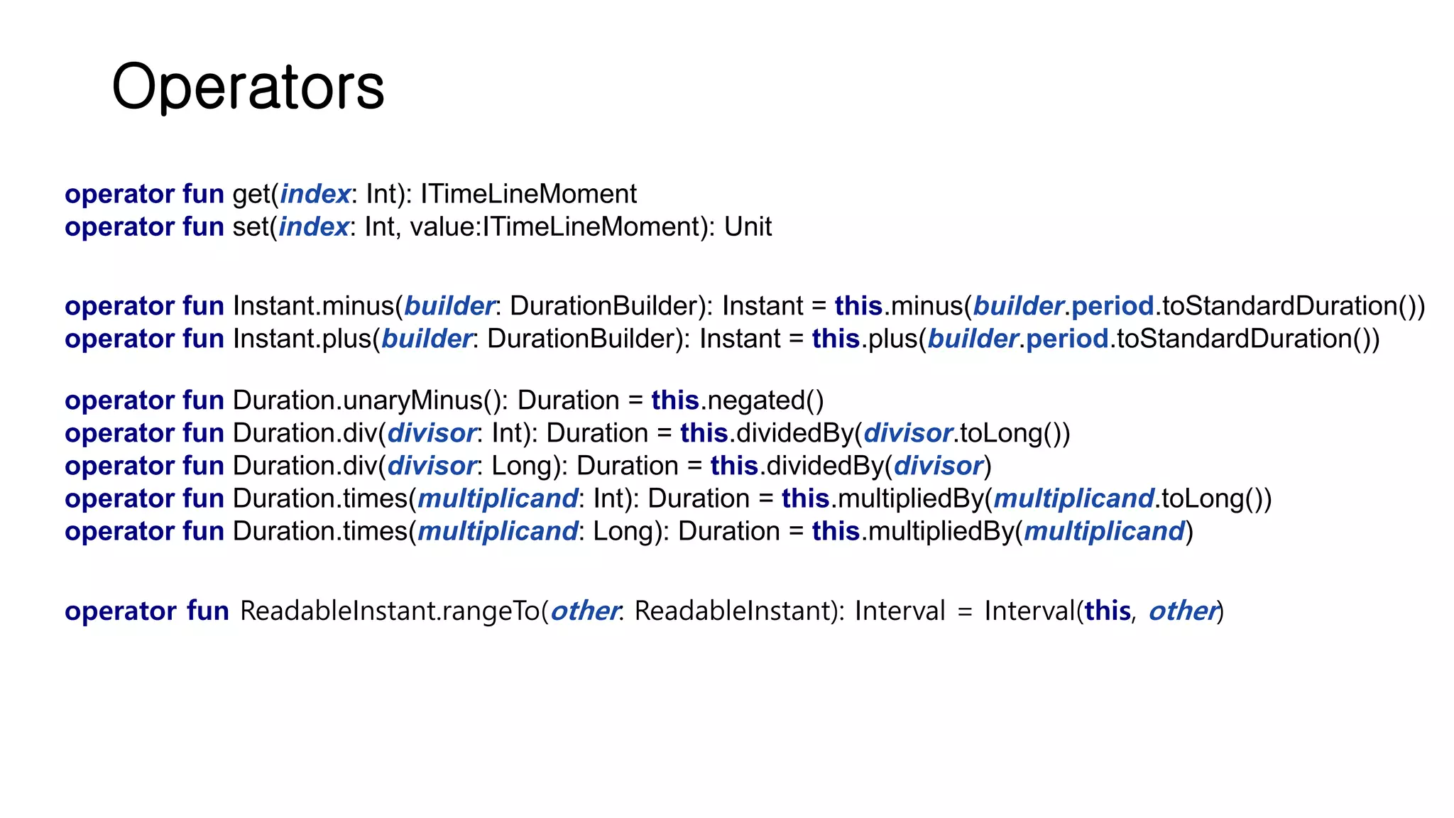 Operators operator fun Duration.unaryMinus(): Duration = this.negated() operator fun Duration.div(divisor: Int): Duration = this.dividedBy(divisor.toLong()) operator fun Duration.div(divisor: Long): Duration = this.dividedBy(divisor) operator fun Duration.times(multiplicand: Int): Duration = this.multipliedBy(multiplicand.toLong()) operator fun Duration.times(multiplicand: Long): Duration = this.multipliedBy(multiplicand) operator fun ReadableInstant.rangeTo(other: ReadableInstant): Interval = Interval(this, other) operator fun Instant.minus(builder: DurationBuilder): Instant = this.minus(builder.period.toStandardDuration()) operator fun Instant.plus(builder: DurationBuilder): Instant = this.plus(builder.period.toStandardDuration()) operator fun get(index: Int): ITimeLineMoment operator fun set(index: Int, value:ITimeLineMoment): Unit 