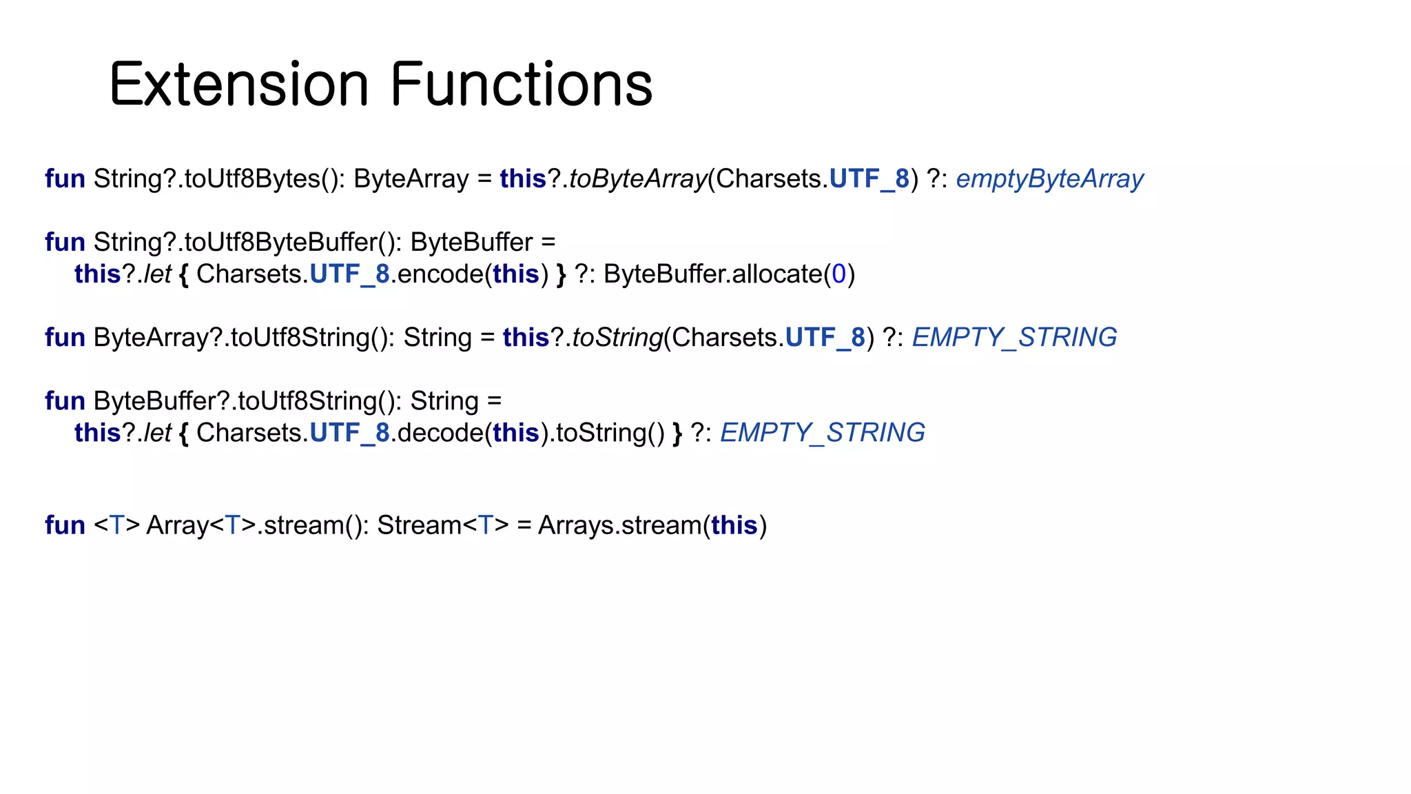Extension Functions fun String?.toUtf8Bytes(): ByteArray = this?.toByteArray(Charsets.UTF_8) ?: emptyByteArray fun String?.toUtf8ByteBuffer(): ByteBuffer = this?.let { Charsets.UTF_8.encode(this) } ?: ByteBuffer.allocate(0) fun ByteArray?.toUtf8String(): String = this?.toString(Charsets.UTF_8) ?: EMPTY_STRING fun ByteBuffer?.toUtf8String(): String = this?.let { Charsets.UTF_8.decode(this).toString() } ?: EMPTY_STRING fun <T> Array<T>.stream(): Stream<T> = Arrays.stream(this) 