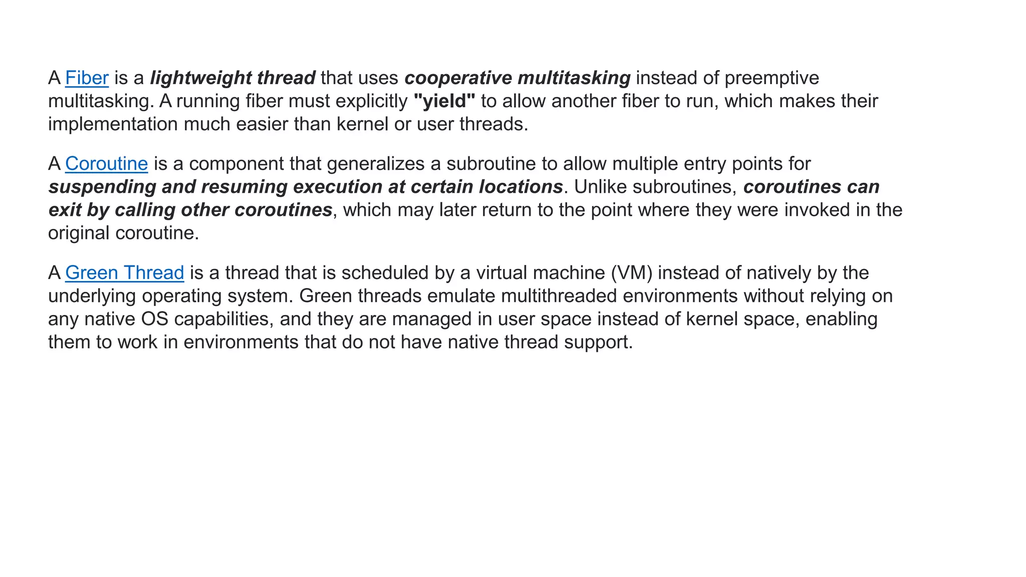 A Fiber is a lightweight thread that uses cooperative multitasking instead of preemptive multitasking. A running fiber must explicitly "yield" to allow another fiber to run, which makes their implementation much easier than kernel or user threads. A Coroutine is a component that generalizes a subroutine to allow multiple entry points for suspending and resuming execution at certain locations. Unlike subroutines, coroutines can exit by calling other coroutines, which may later return to the point where they were invoked in the original coroutine. A Green Thread is a thread that is scheduled by a virtual machine (VM) instead of natively by the underlying operating system. Green threads emulate multithreaded environments without relying on any native OS capabilities, and they are managed in user space instead of kernel space, enabling them to work in environments that do not have native thread support. 