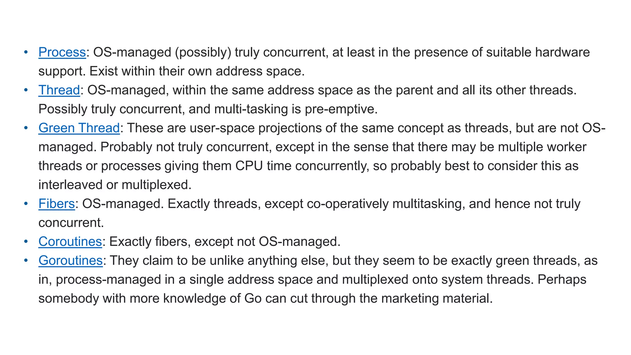 • Process: OS-managed (possibly) truly concurrent, at least in the presence of suitable hardware support. Exist within their own address space. • Thread: OS-managed, within the same address space as the parent and all its other threads. Possibly truly concurrent, and multi-tasking is pre-emptive. • Green Thread: These are user-space projections of the same concept as threads, but are not OS- managed. Probably not truly concurrent, except in the sense that there may be multiple worker threads or processes giving them CPU time concurrently, so probably best to consider this as interleaved or multiplexed. • Fibers: OS-managed. Exactly threads, except co-operatively multitasking, and hence not truly concurrent. • Coroutines: Exactly fibers, except not OS-managed. • Goroutines: They claim to be unlike anything else, but they seem to be exactly green threads, as in, process-managed in a single address space and multiplexed onto system threads. Perhaps somebody with more knowledge of Go can cut through the marketing material. 