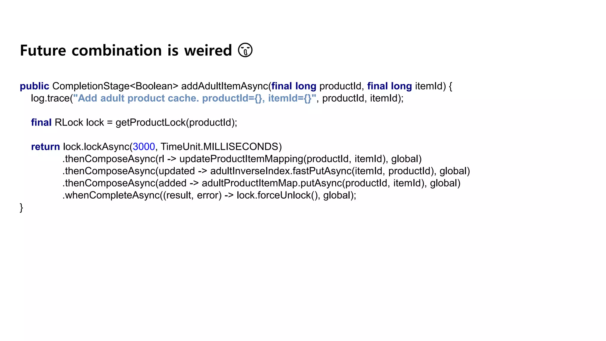 public CompletionStage<Boolean> addAdultItemAsync(final long productId, final long itemId) { log.trace("Add adult product cache. productId={}, itemId={}", productId, itemId); final RLock lock = getProductLock(productId); return lock.lockAsync(3000, TimeUnit.MILLISECONDS) .thenComposeAsync(rl -> updateProductItemMapping(productId, itemId), global) .thenComposeAsync(updated -> adultInverseIndex.fastPutAsync(itemId, productId), global) .thenComposeAsync(added -> adultProductItemMap.putAsync(productId, itemId), global) .whenCompleteAsync((result, error) -> lock.forceUnlock(), global); } Future combination is weired 😫 