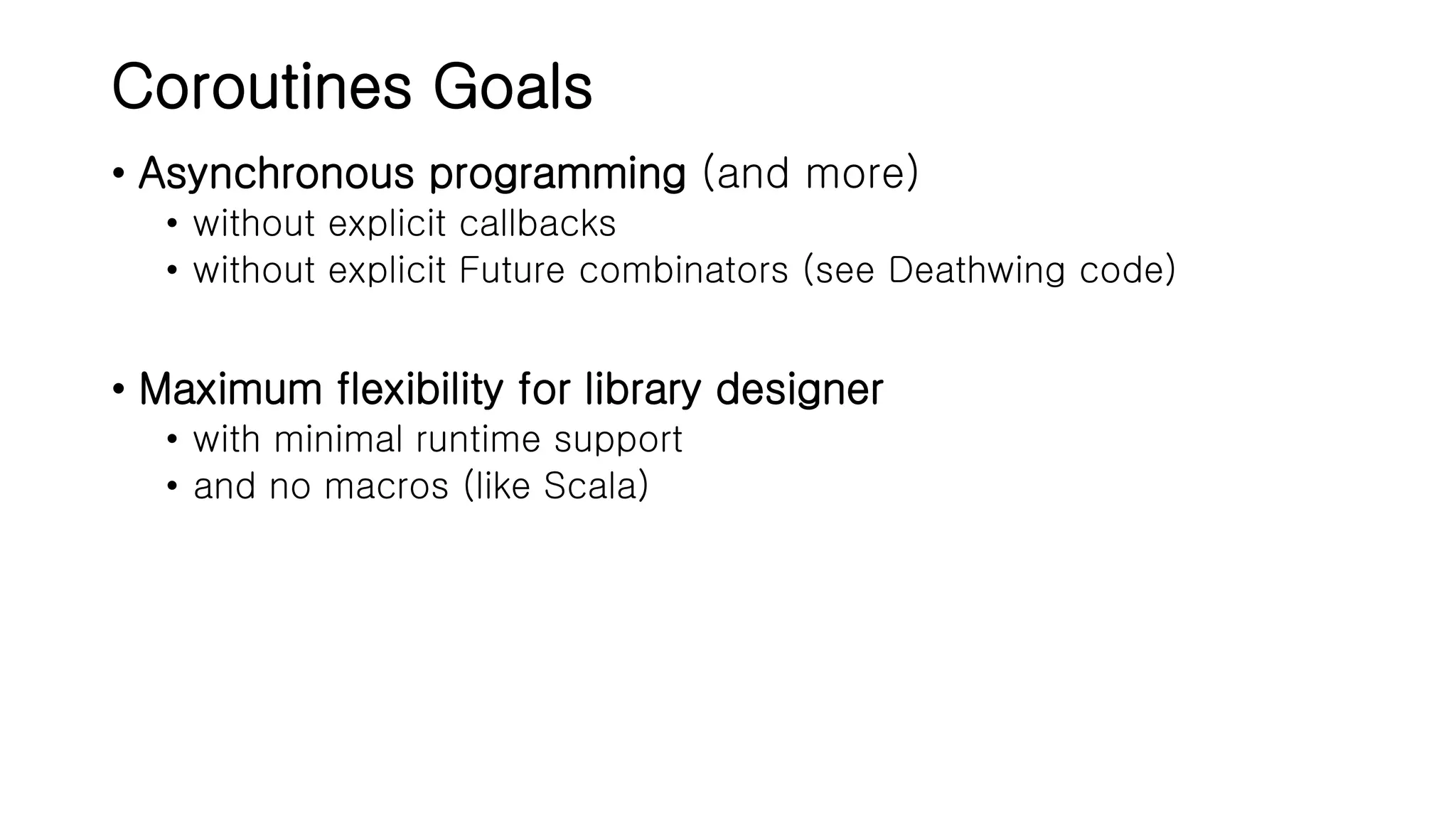 Coroutines Goals • Asynchronous programming (and more) • without explicit callbacks • without explicit Future combinators (see Deathwing code) • Maximum flexibility for library designer • with minimal runtime support • and no macros (like Scala) 