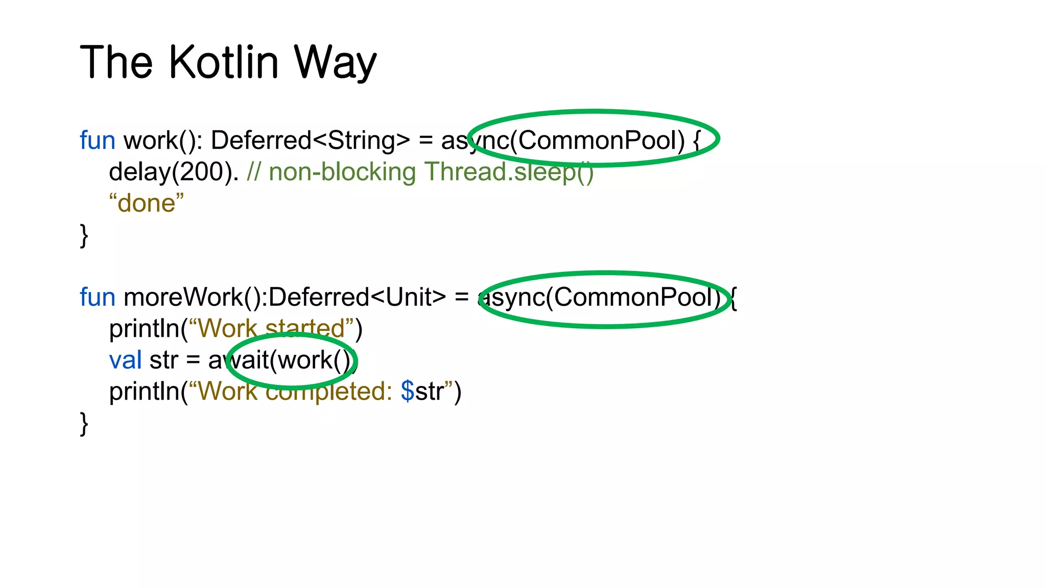 The Kotlin Way fun work(): Deferred<String> = async(CommonPool) { delay(200). // non-blocking Thread.sleep() “done” } fun moreWork():Deferred<Unit> = async(CommonPool) { println(“Work started”) val str = await(work()) println(“Work completed: $str”) } 
