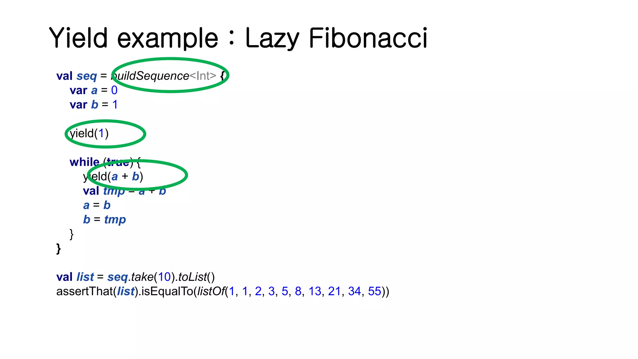 Yield example : Lazy Fibonacci val seq = buildSequence<Int> { var a = 0 var b = 1 yield(1) while (true) { yield(a + b) val tmp = a + b a = b b = tmp } } val list = seq.take(10).toList() assertThat(list).isEqualTo(listOf(1, 1, 2, 3, 5, 8, 13, 21, 34, 55)) 