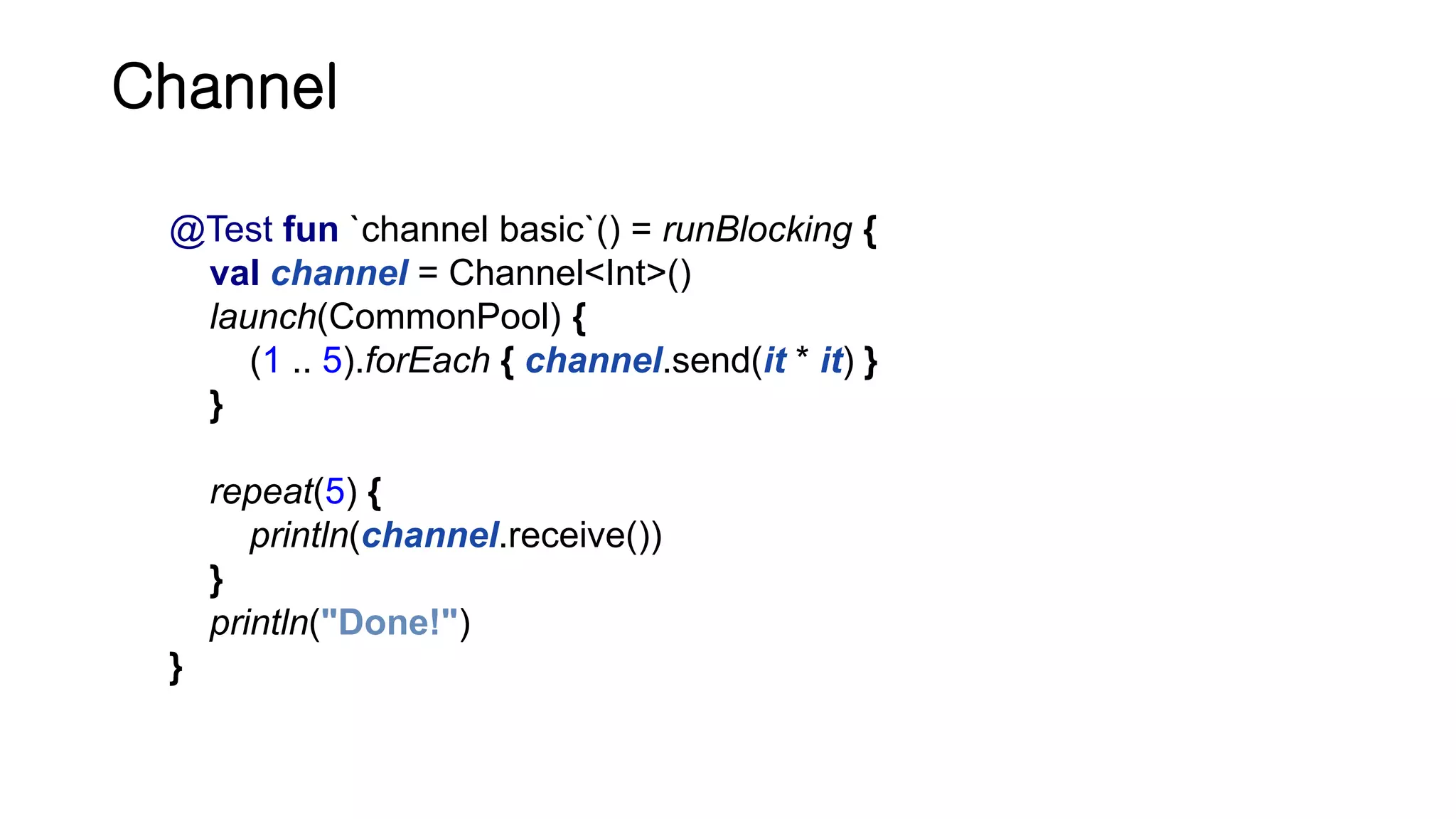 Channel @Test fun `channel basic`() = runBlocking { val channel = Channel<Int>() launch(CommonPool) { (1 .. 5).forEach { channel.send(it * it) } } repeat(5) { println(channel.receive()) } println("Done!") } 