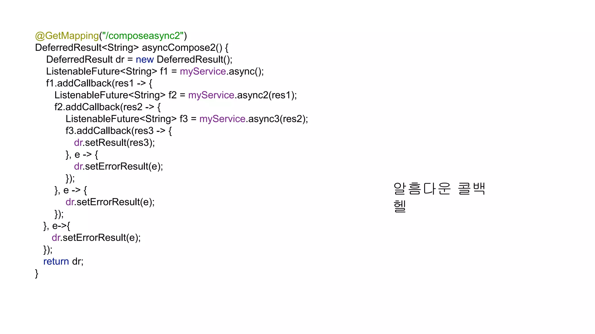 @GetMapping("/composeasync2") DeferredResult<String> asyncCompose2() { DeferredResult dr = new DeferredResult(); ListenableFuture<String> f1 = myService.async(); f1.addCallback(res1 -> { ListenableFuture<String> f2 = myService.async2(res1); f2.addCallback(res2 -> { ListenableFuture<String> f3 = myService.async3(res2); f3.addCallback(res3 -> { dr.setResult(res3); }, e -> { dr.setErrorResult(e); }); }, e -> { dr.setErrorResult(e); }); }, e->{ dr.setErrorResult(e); }); return dr; } 알흠다운 콜백 헬 