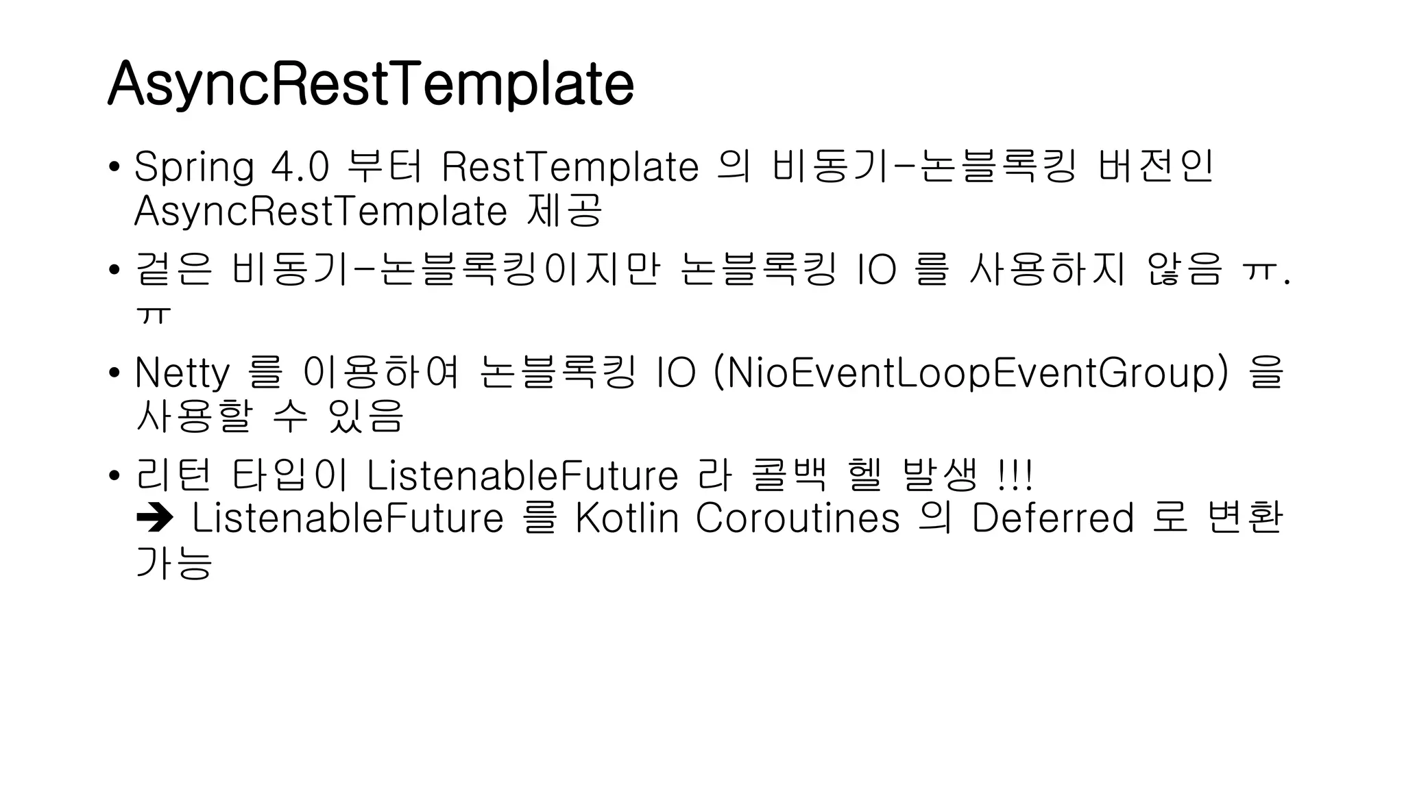 AsyncRestTemplate • Spring 4.0 부터 RestTemplate 의 비동기-논블록킹 버전인 AsyncRestTemplate 제공 • 겉은 비동기-논블록킹이지만 논블록킹 IO 를 사용하지 않음 ㅠ. ㅠ • Netty 를 이용하여 논블록킹 IO (NioEventLoopEventGroup) 을 사용할 수 있음 • 리턴 타입이 ListenableFuture 라 콜백 헬 발생 !!!  ListenableFuture 를 Kotlin Coroutines 의 Deferred 로 변환 가능 